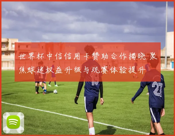 世界杯中信信用卡赞助合作揭晓 聚焦球迷权益升级与观赛体验提升