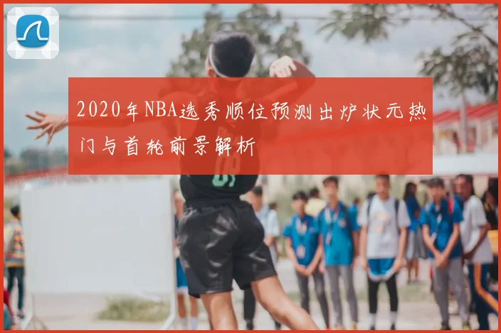 2020年NBA选秀顺位预测出炉状元热门与首轮前景解析
