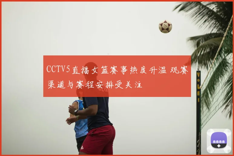 CCTV5直播女篮赛事热度升温 观赛渠道与赛程安排受关注
