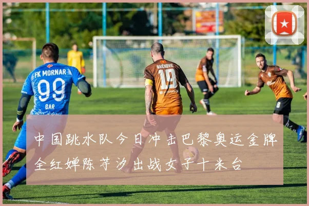 中国跳水队今日冲击巴黎奥运金牌全红婵陈芋汐出战女子十米台