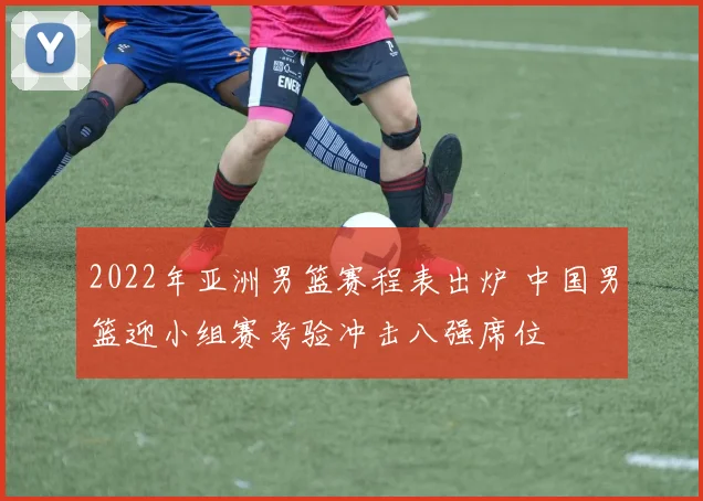 2022年亚洲男篮赛程表出炉 中国男篮迎小组赛考验冲击八强席位