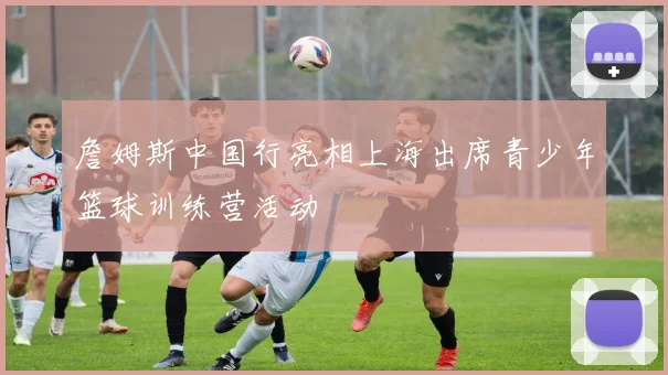 詹姆斯中国行亮相上海出席青少年篮球训练营活动