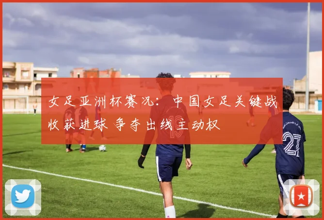 女足亚洲杯赛况：中国女足关键战收获进球 争夺出线主动权