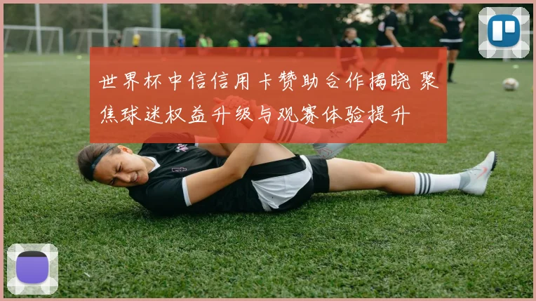 世界杯中信信用卡赞助合作揭晓 聚焦球迷权益升级与观赛体验提升