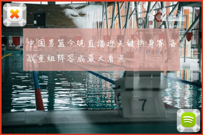 中国男篮今晚直播迎关键热身赛 备战重组阵容成最大看点