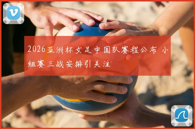 2026亚洲杯女足中国队赛程公布 小组赛三战安排引关注