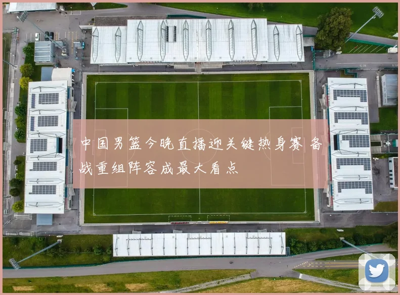 中国男篮今晚直播迎关键热身赛 备战重组阵容成最大看点