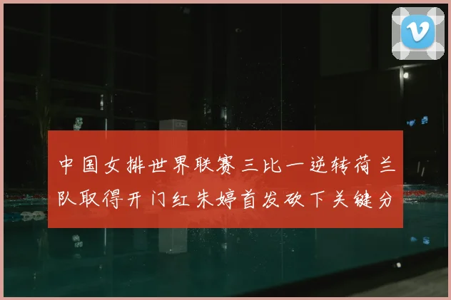 中国女排世界联赛三比一逆转荷兰队取得开门红朱婷首发砍下关键分