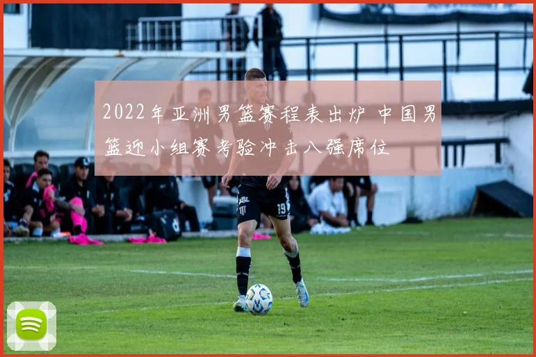 2022年亚洲男篮赛程表出炉 中国男篮迎小组赛考验冲击八强席位