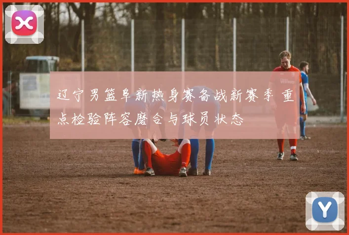 辽宁男篮阜新热身赛备战新赛季 重点检验阵容磨合与球员状态