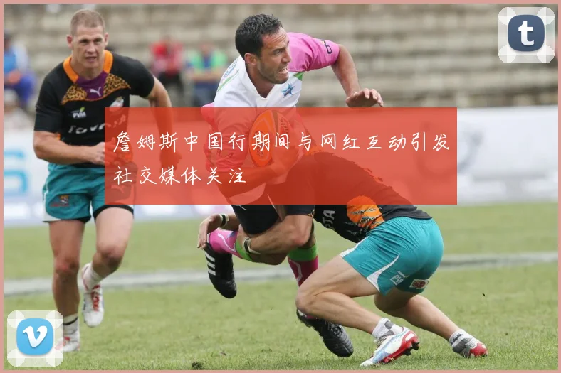 詹姆斯中国行期间与网红互动引发社交媒体关注