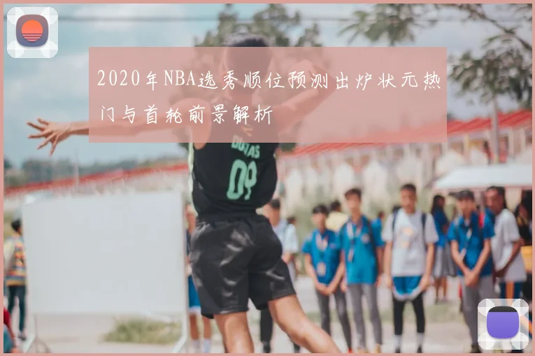 2020年NBA选秀顺位预测出炉状元热门与首轮前景解析