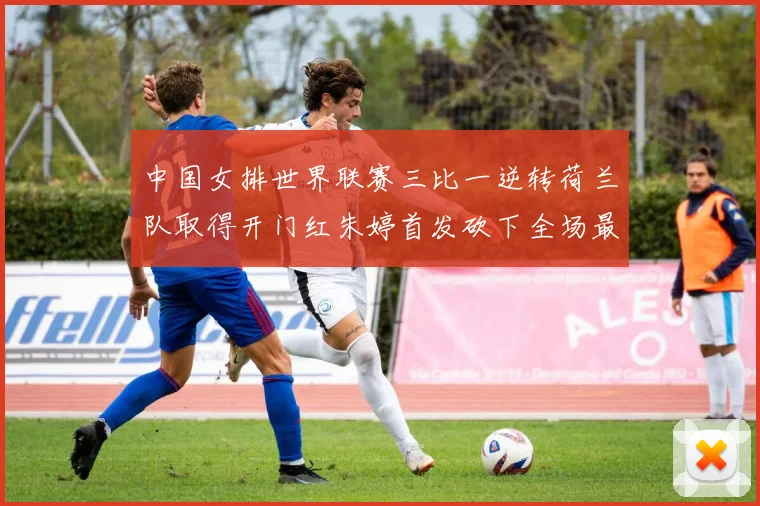 中国女排世界联赛三比一逆转荷兰队取得开门红朱婷首发砍下全场最高分