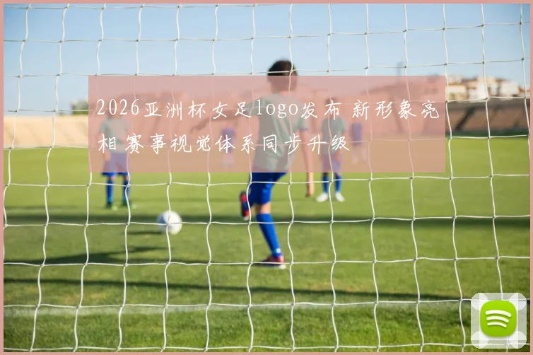 2026亚洲杯女足logo发布 新形象亮相 赛事视觉体系同步升级