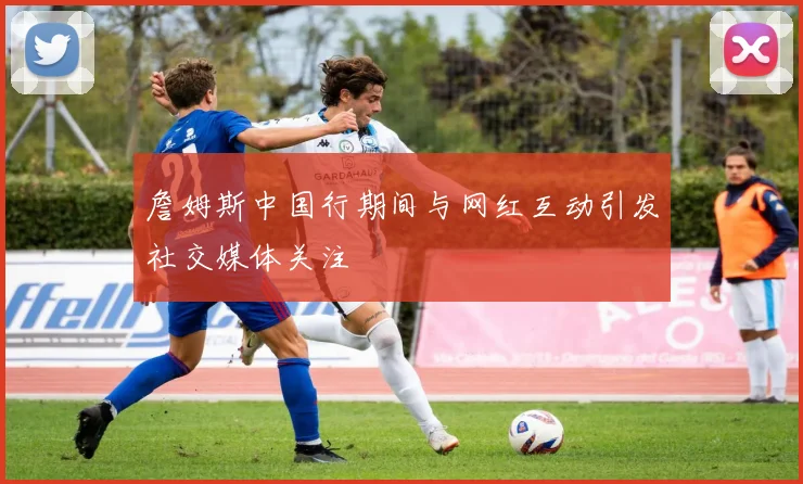 詹姆斯中国行期间与网红互动引发社交媒体关注