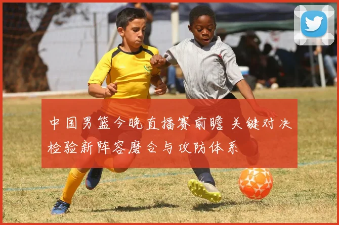 中国男篮今晚直播赛前瞻 关键对决检验新阵容磨合与攻防体系