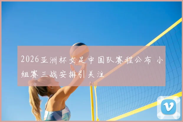 2026亚洲杯女足中国队赛程公布 小组赛三战安排引关注