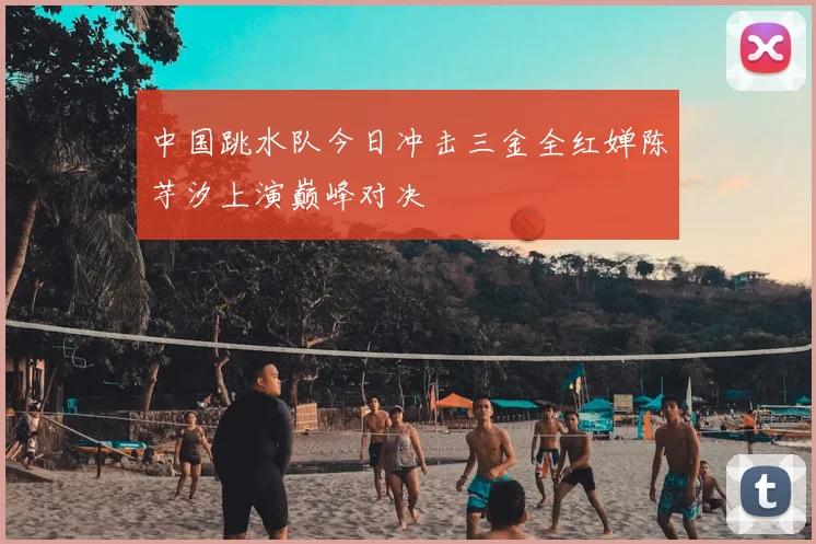 中国跳水队今日冲击三金全红婵陈芋汐上演巅峰对决