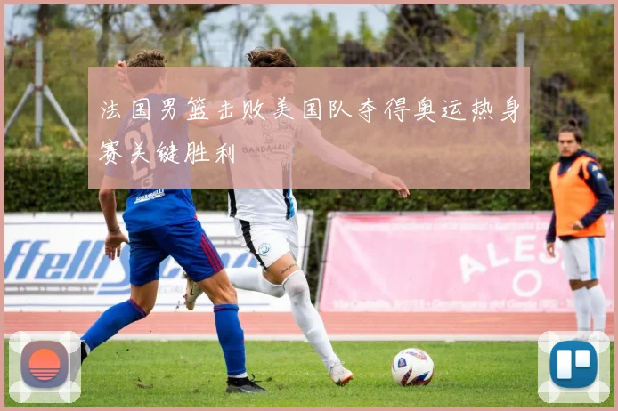 法国男篮击败美国队夺得奥运热身赛关键胜利