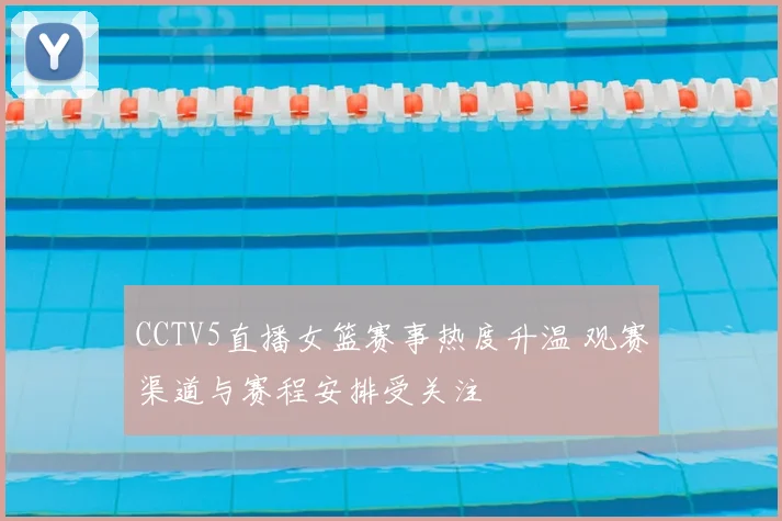 CCTV5直播女篮赛事热度升温 观赛渠道与赛程安排受关注