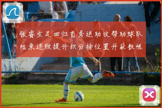 张睿女足回归首秀送助攻帮助球队结束连败提升积分榜位置并获教练认可