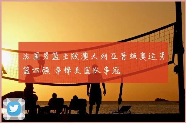 法国男篮击败澳大利亚晋级奥运男篮四强 争锋美国队争冠