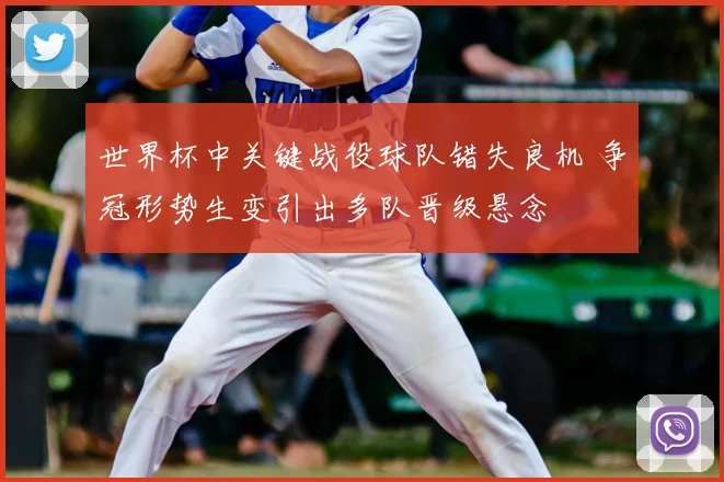 世界杯中关键战役球队错失良机 争冠形势生变引出多队晋级悬念