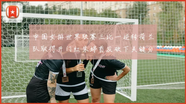 中国女排世界联赛三比一逆转荷兰队取得开门红朱婷首发砍下关键分