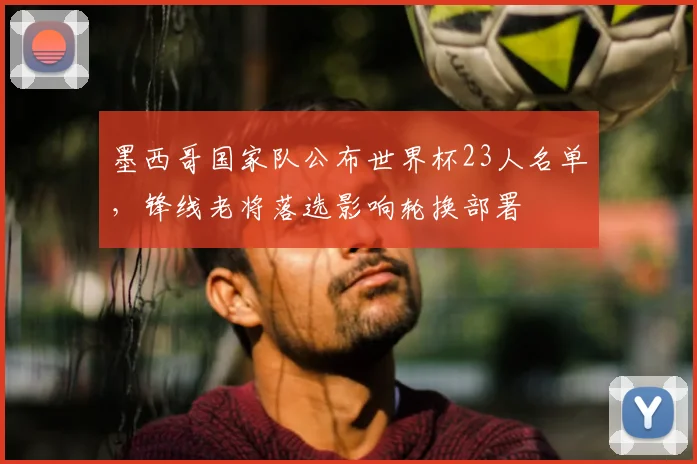 墨西哥国家队公布世界杯23人名单,锋线老将落选影响轮换部署