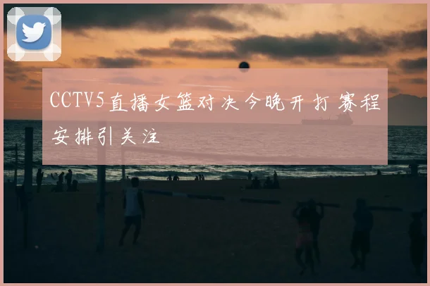 CCTV5直播女篮对决今晚开打 赛程安排引关注
