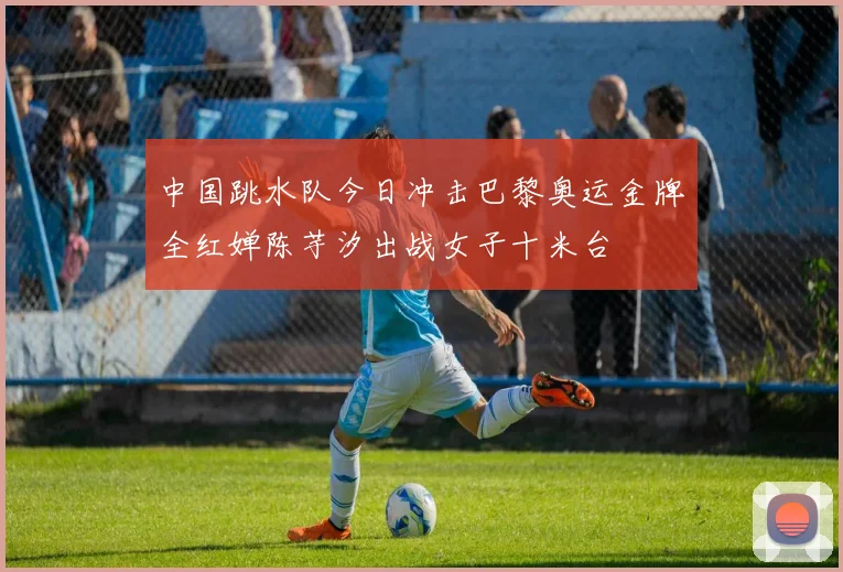 中国跳水队今日冲击巴黎奥运金牌全红婵陈芋汐出战女子十米台