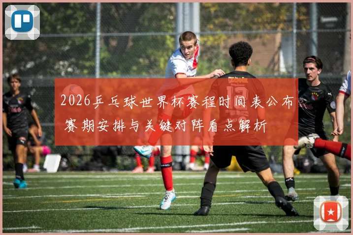 2026乒乓球世界杯赛程时间表公布 赛期安排与关键对阵看点解析