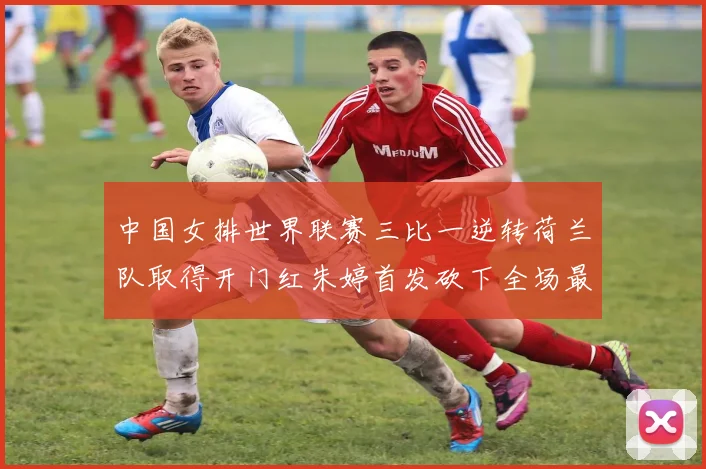 中国女排世界联赛三比一逆转荷兰队取得开门红朱婷首发砍下全场最高分