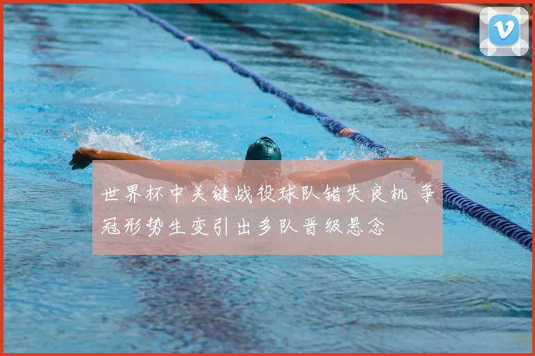 世界杯中关键战役球队错失良机 争冠形势生变引出多队晋级悬念