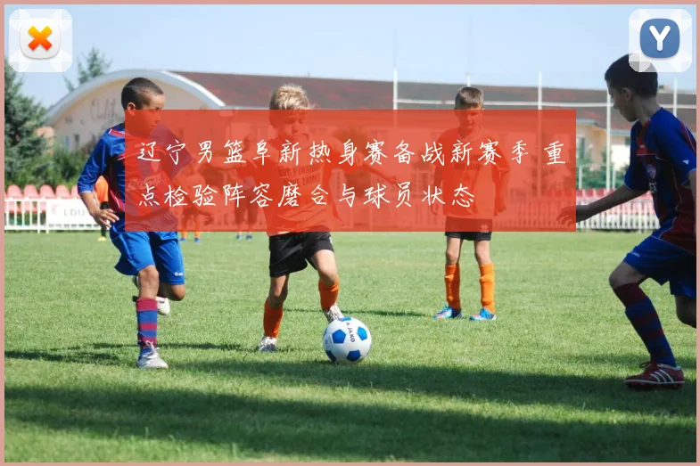 辽宁男篮阜新热身赛备战新赛季 重点检验阵容磨合与球员状态