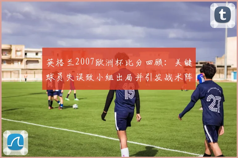英格兰2007欧洲杯比分回顾:关键球员失误致小组出局并引发战术阵容反思