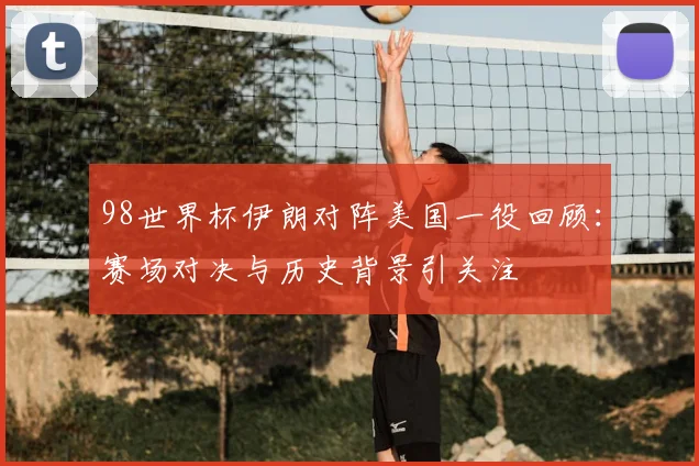 98世界杯伊朗对阵美国一役回顾:赛场对决与历史背景引关注
