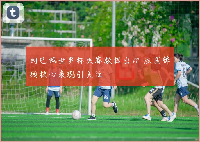 姆巴佩世界杯决赛数据出炉 法国锋线核心表现引关注