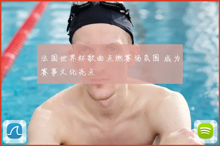 法国世界杯歌曲点燃赛场氛围 成为赛事文化亮点