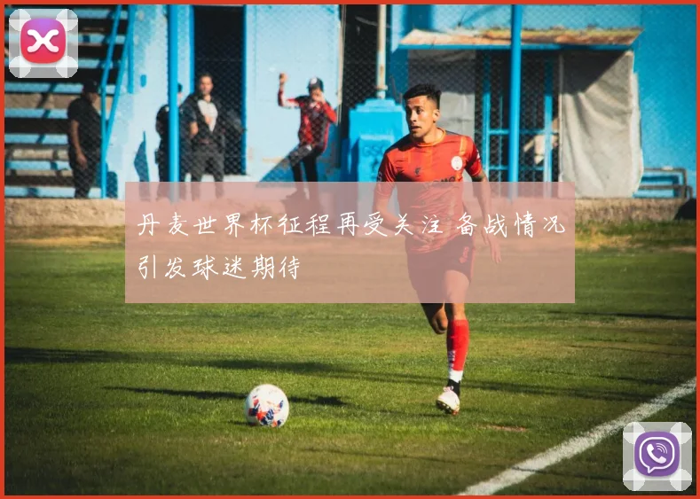 丹麦世界杯征程再受关注 备战情况引发球迷期待