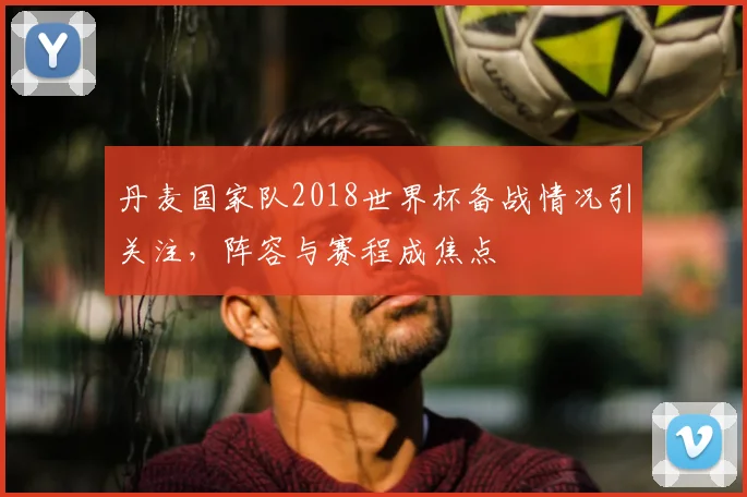 丹麦国家队2018世界杯备战情况引关注，阵容与赛程成焦点